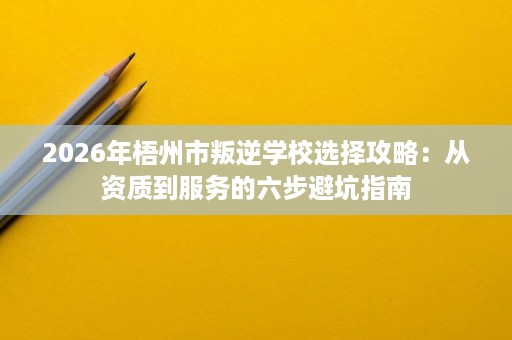 2026年梧州市叛逆学校选择攻略:从资质到服务的六步避坑指南 2026年梧州市叛逆学校选择攻略:从资质到服务的六步避坑指南