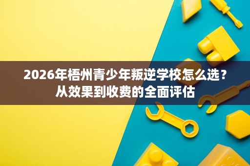 2026年梧州青少年叛逆学校怎么选?从效果到收费的全面评估 2026年梧州青少年叛逆学校怎么选?从效果到收费的全面评估