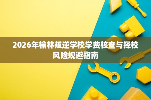 2026年榆林叛逆学校学费核查与择校风险规避指南 2026年榆林叛逆学校学费核查与择校风险规避指南