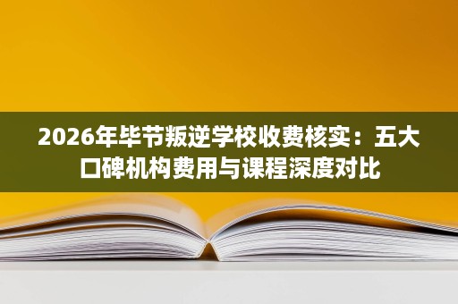 2026年毕节叛逆学校收费核实:五大口碑机构费用与课程深度对比 2026年毕节叛逆学校收费核实:五大口碑机构费用与课程深度对比