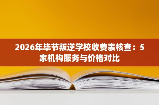 2026年毕节叛逆学校收费表核查:5家机构服务与价格对比 2026年毕节叛逆学校收费表核查:5家机构服务与价格对比
