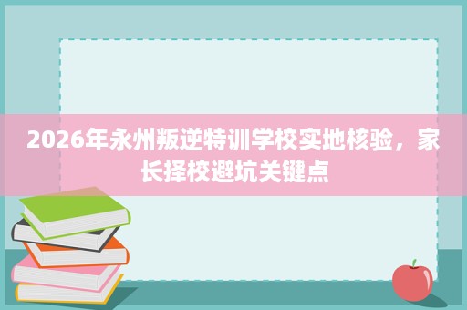 2026年永州叛逆特训学校实地核验，家长择校避坑关键点