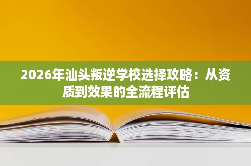 2026年汕头叛逆学校选择攻略:从资质到效果的全流程评估 2026年汕头叛逆学校选择攻略:从资质到效果的全流程评估