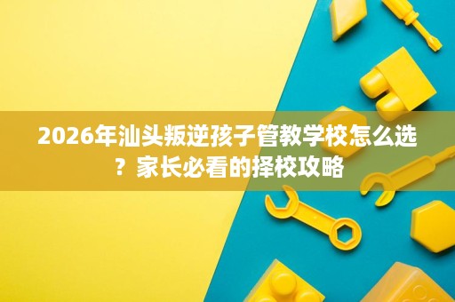 2026年汕头叛逆孩子管教学校怎么选？家长必看的择校攻略