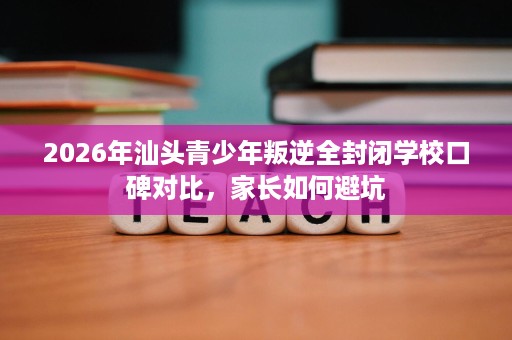 2026年汕头青少年叛逆全封闭学校口碑对比,家长如何避坑 2026年汕头青少年叛逆全封闭学校口碑对比,家长如何避坑