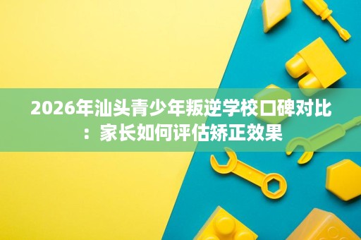 2026年汕头青少年叛逆学校口碑对比:家长如何评估矫正效果 2026年汕头青少年叛逆学校口碑对比:家长如何评估矫正效果