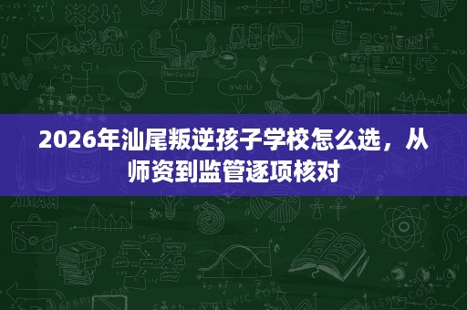 2026年汕尾叛逆孩子学校怎么选，从师资到监管逐项核对