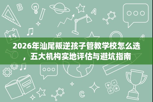 2026年汕尾叛逆孩子管教学校怎么选,五大机构实地评估与避坑指南 2026年汕尾叛逆孩子管教学校怎么选,五大机构实地评估与避坑指南