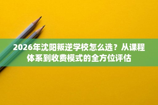 2026年沈阳叛逆学校怎么选?从课程体系到收费模式的全方位评估 2026年沈阳叛逆学校怎么选?从课程体系到收费模式的全方位评估