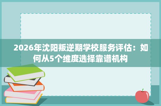 2026年沈阳叛逆期学校服务评估：如何从5个维度选择靠谱机构