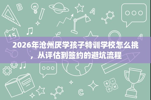 2026年沧州厌学孩子特训学校怎么挑,从评估到签约的避坑流程 2026年沧州厌学孩子特训学校怎么挑,从评估到签约的避坑流程