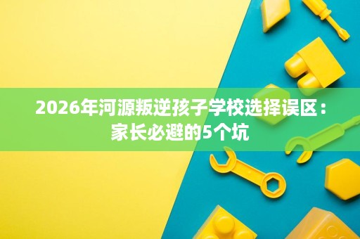 2026年河源叛逆孩子学校选择误区:家长必避的5个坑 2026年河源叛逆孩子学校选择误区:家长必避的5个坑