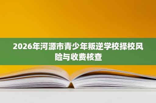 2026年河源市青少年叛逆学校择校风险与收费核查 2026年河源市青少年叛逆学校择校风险与收费核查