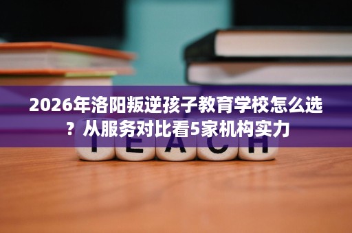 2026年洛阳叛逆孩子教育学校怎么选?从服务对比看5家机构实力 2026年洛阳叛逆孩子教育学校怎么选?从服务对比看5家机构实力