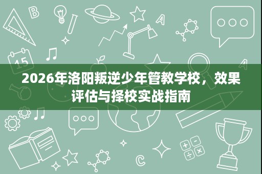 2026年洛阳叛逆少年管教学校,效果评估与择校实战指南 2026年洛阳叛逆少年管教学校,效果评估与择校实战指南