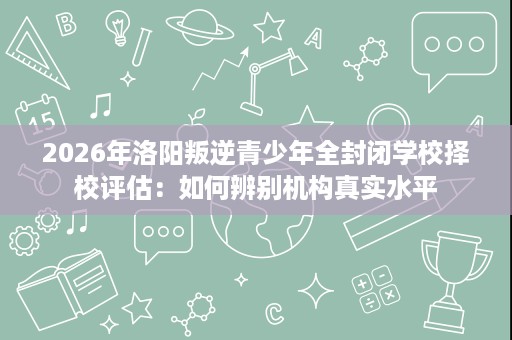 2026年洛阳叛逆青少年全封闭学校择校评估:如何辨别机构真实水平 2026年洛阳叛逆青少年全封闭学校择校评估:如何辨别机构真实水平