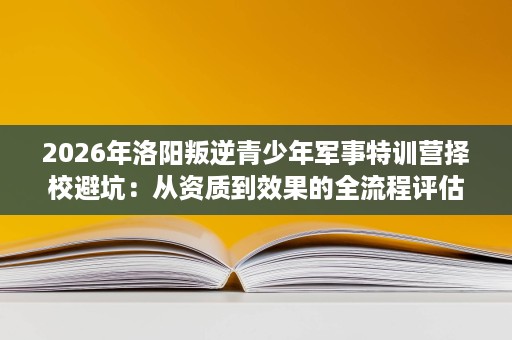 2026年洛阳叛逆青少年军事特训营择校避坑:从资质到效果的全流程评估 2026年洛阳叛逆青少年军事特训营择校避坑:从资质到效果的全流程评估