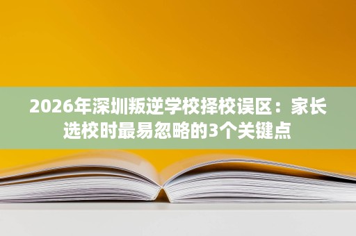 2026年深圳叛逆学校择校误区:家长选校时最易忽略的3个关键点 2026年深圳叛逆学校择校误区:家长选校时最易忽略的3个关键点