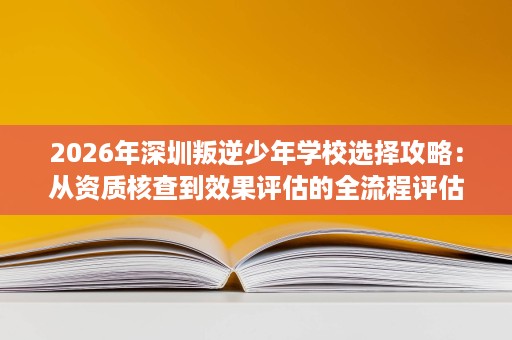 2026年深圳叛逆少年学校选择攻略:从资质核查到效果评估的全流程评估 2026年深圳叛逆少年学校选择攻略:从资质核查到效果评估的全流程评估
