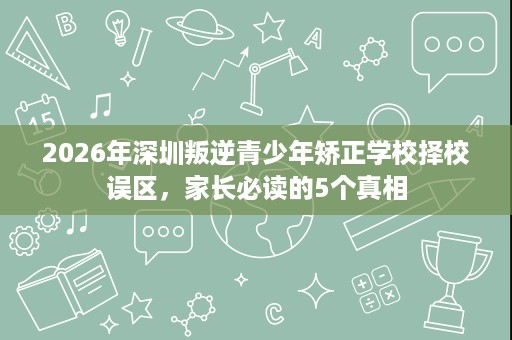 2026年深圳叛逆青少年矫正学校择校误区,家长必读的5个真相 2026年深圳叛逆青少年矫正学校择校误区,家长必读的5个真相