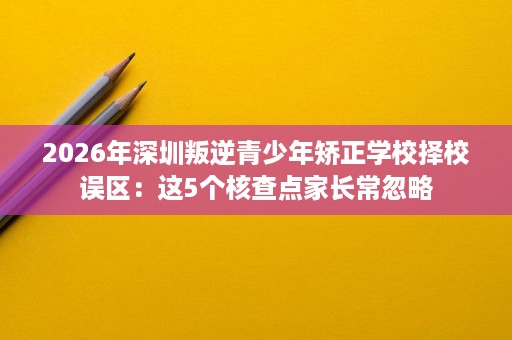 2026年深圳叛逆青少年矫正学校择校误区:这5个核查点家长常忽略 2026年深圳叛逆青少年矫正学校择校误区:这5个核查点家长常忽略