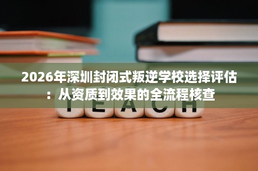 2026年深圳封闭式叛逆学校选择评估：从资质到效果的全流程核查