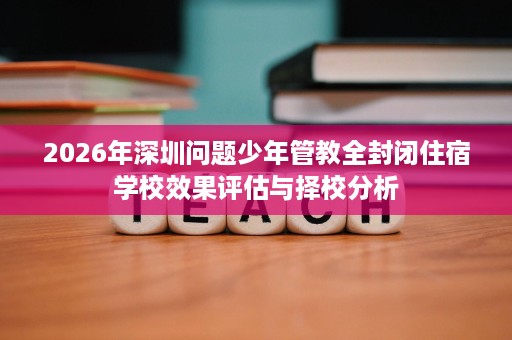 2026年深圳问题少年管教全封闭住宿学校效果评估与择校分析 2026年深圳问题少年管教全封闭住宿学校效果评估与择校分析