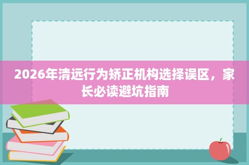 2026年清远行为矫正机构选择误区,家长必读避坑指南 2026年清远行为矫正机构选择误区,家长必读避坑指南