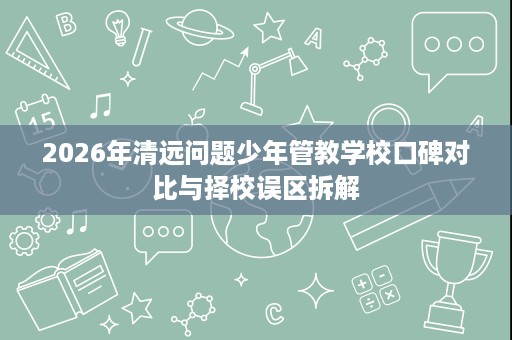 2026年清远问题少年管教学校口碑对比与择校误区拆解 2026年清远问题少年管教学校口碑对比与择校误区拆解