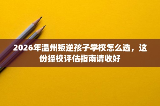 2026年温州叛逆孩子学校怎么选,这份择校评估指南请收好 2026年温州叛逆孩子学校怎么选,这份择校评估指南请收好
