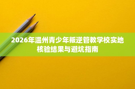 2026年温州青少年叛逆管教学校实地核验结果与避坑指南 2026年温州青少年叛逆管教学校实地核验结果与避坑指南