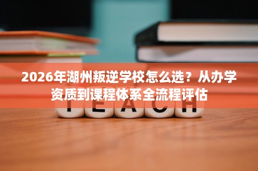 2026年湖州叛逆学校怎么选?从办学资质到课程体系全流程评估 2026年湖州叛逆学校怎么选?从办学资质到课程体系全流程评估