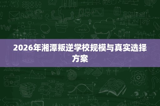 2026年湘潭叛逆学校规模与真实选择方案 2026年湘潭叛逆学校规模与真实选择方案