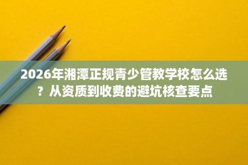 2026年湘潭正规青少管教学校怎么选?从资质到收费的避坑核查要点 2026年湘潭正规青少管教学校怎么选?从资质到收费的避坑核查要点