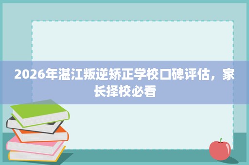 2026年湛江叛逆矫正学校口碑评估，家长择校必看