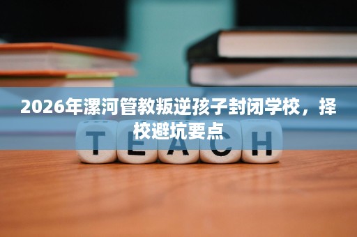 2026年漯河管教叛逆孩子封闭学校,择校避坑要点 2026年漯河管教叛逆孩子封闭学校,择校避坑要点