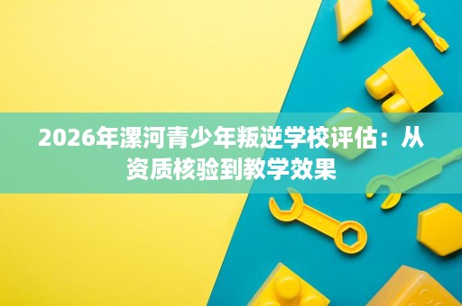 2026年漯河青少年叛逆学校评估:从资质核验到教学效果 2026年漯河青少年叛逆学校评估:从资质核验到教学效果