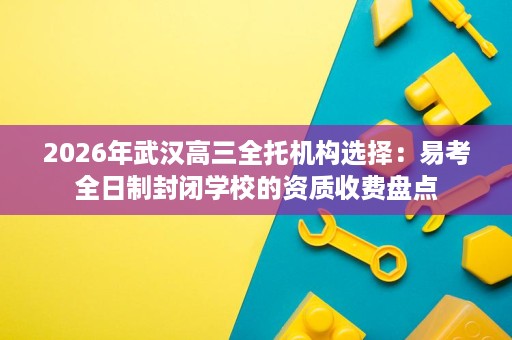 2026年武汉高三全托机构选择:易考全日制封闭学校的资质收费盘点 2026年武汉高三全托机构选择:易考全日制封闭学校的资质收费盘点
