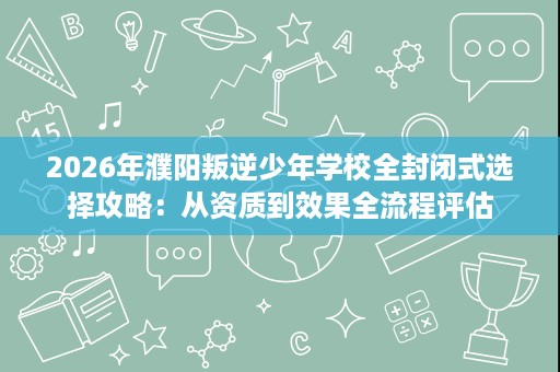 2026年濮阳叛逆少年学校全封闭式选择攻略：从资质到效果全流程评估