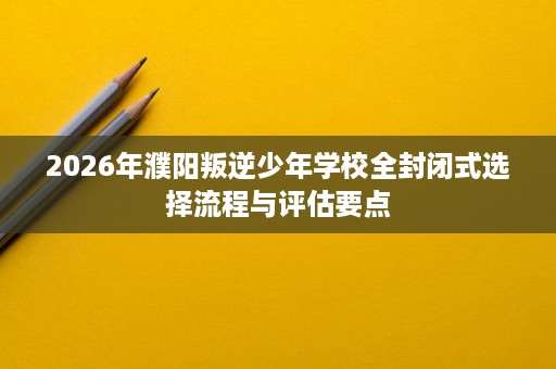 2026年濮阳叛逆少年学校全封闭式选择流程与评估要点