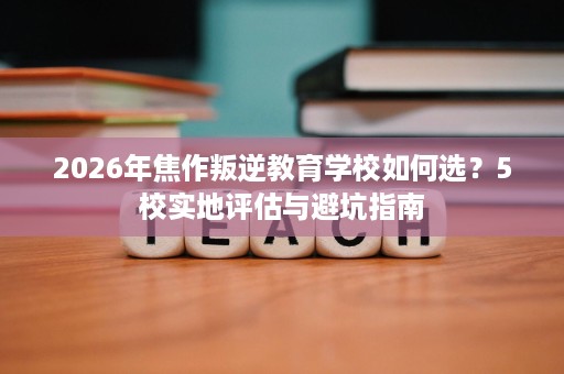 2026年焦作叛逆教育学校如何选?5校实地评估与避坑指南 2026年焦作叛逆教育学校如何选?5校实地评估与避坑指南