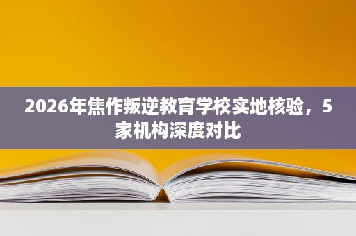 2026年焦作叛逆教育学校实地核验,5家机构深度对比 2026年焦作叛逆教育学校实地核验,5家机构深度对比