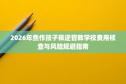 2026年焦作孩子叛逆管教学校费用核查与风险规避指南