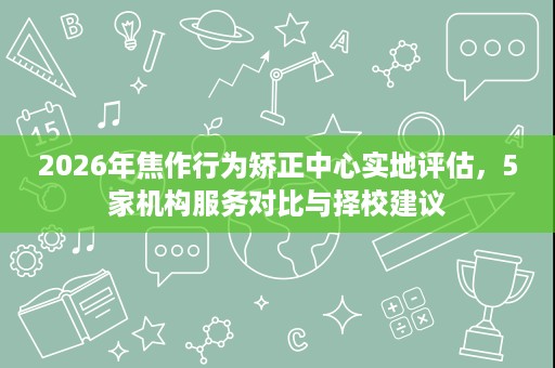 2026年焦作行为矫正中心实地评估,5家机构服务对比与择校建议 2026年焦作行为矫正中心实地评估,5家机构服务对比与择校建议