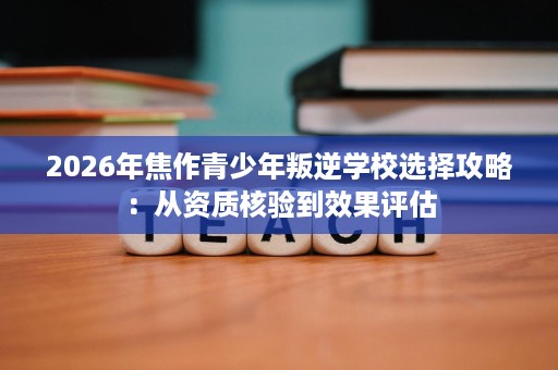 2026年焦作青少年叛逆学校选择攻略:从资质核验到效果评估 2026年焦作青少年叛逆学校选择攻略:从资质核验到效果评估