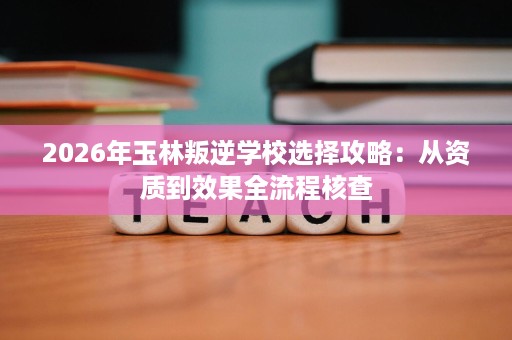 2026年玉林叛逆学校选择攻略:从资质到效果全流程核查 2026年玉林叛逆学校选择攻略:从资质到效果全流程核查