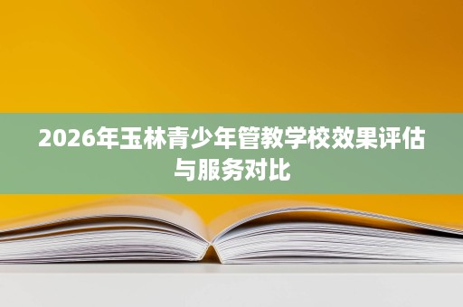 2026年玉林青少年管教学校效果评估与服务对比 2026年玉林青少年管教学校效果评估与服务对比