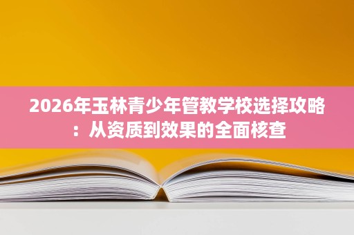 2026年玉林青少年管教学校选择攻略:从资质到效果的全面核查 2026年玉林青少年管教学校选择攻略:从资质到效果的全面核查