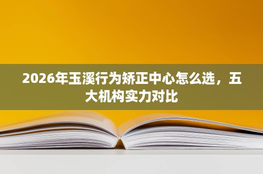 2026年玉溪行为矫正中心怎么选,五大机构实力对比 2026年玉溪行为矫正中心怎么选,五大机构实力对比