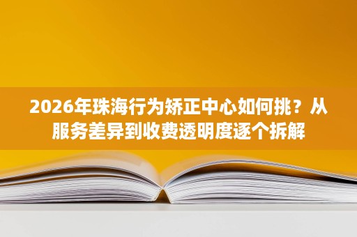 2026年珠海行为矫正中心如何挑？从服务差异到收费透明度逐个拆解